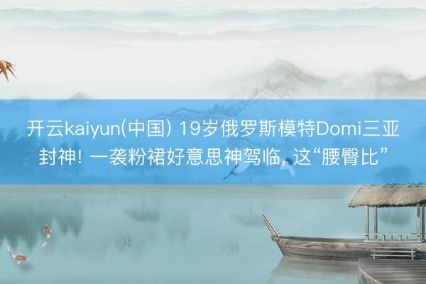 开云kaiyun(中国) 19岁俄罗斯模特Domi三亚封神! 一袭粉裙好意思神驾临，<a href=
