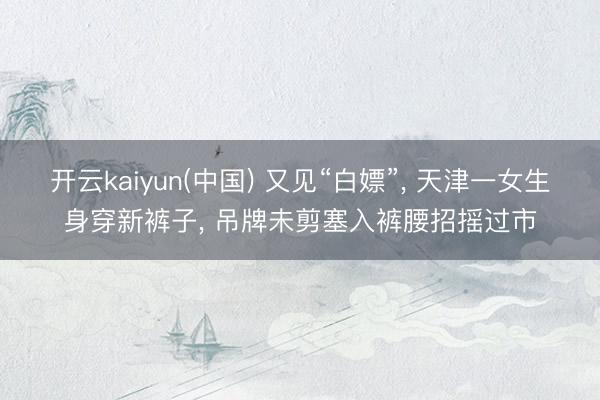 开云kaiyun(中国) 又见“白嫖”， 天津一女生身穿新裤子， 吊牌未剪塞入裤腰招摇过市