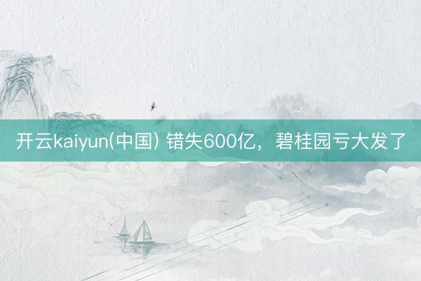开云kaiyun(中国) 错失600亿，碧桂园亏大发了