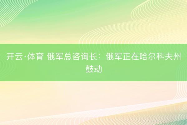 开云·体育 俄军总咨询长：俄军正在哈尔科夫州鼓动