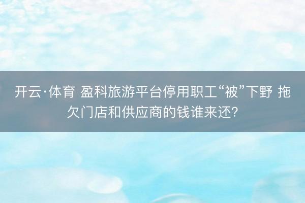 开云·体育 盈科旅游平台停用职工“被”下野 拖欠门店和供应商的钱谁来还？