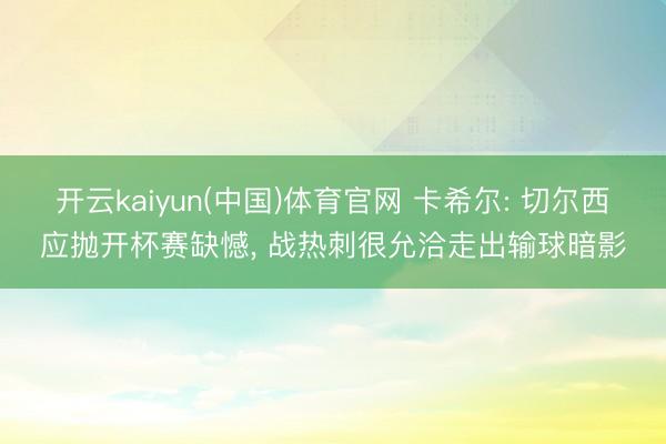 开云kaiyun(中国)体育官网 卡希尔: 切尔西应抛开杯赛缺憾， 战热刺很允洽走出输球暗影