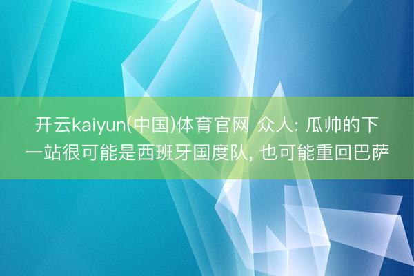 开云kaiyun(中国)体育官网 众人: 瓜帅的下一站很可能是西班牙国度队， 也可能重回巴萨