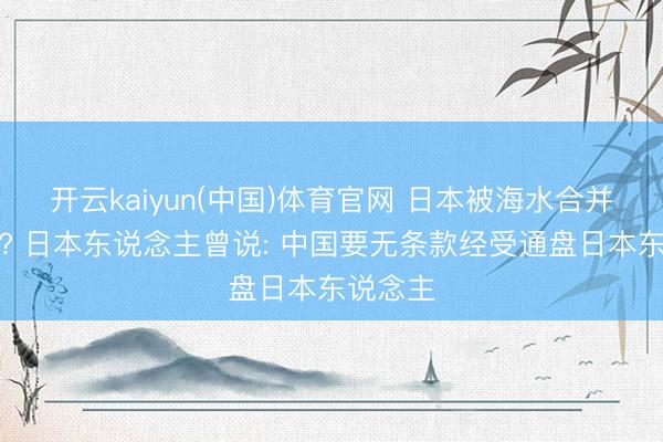 开云kaiyun(中国)体育官网 日本被海水合并怎么办? 日本东说念主曾说: 中国要无条款经受通盘日本东说念主