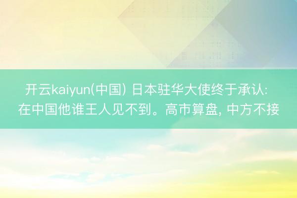 开云kaiyun(中国) 日本驻华大使终于承认: 在中国他谁王人见不到。高市算盘， 中方不接
