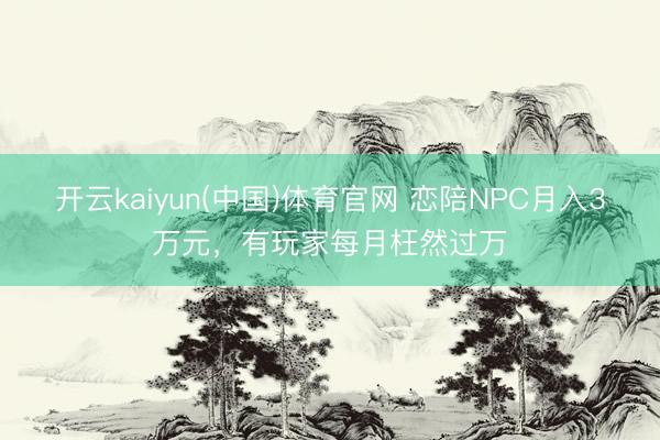 开云kaiyun(中国)体育官网 恋陪NPC月入3万元，有玩家每月枉然过万