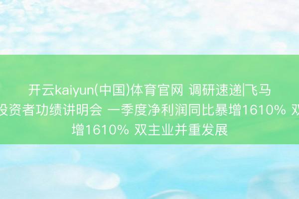 开云kaiyun(中国)体育官网 调研速递|飞马海外迎接线上投资者功绩讲明会 一季度净利润同比暴增1610% 双主业并重发展
