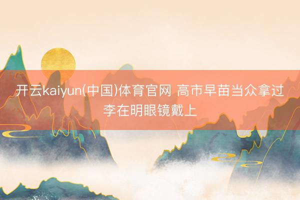 开云kaiyun(中国)体育官网 高市早苗当众拿过李在明眼镜戴上