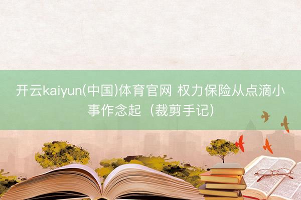 开云kaiyun(中国)体育官网 权力保险从点滴小事作念起（裁剪手记）