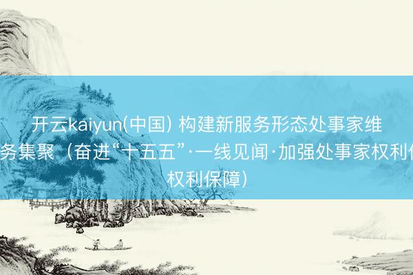 开云kaiyun(中国) 构建新服务形态处事家维权服务集聚（奋进“十五五”·一线见闻·加强处事家权利保障）