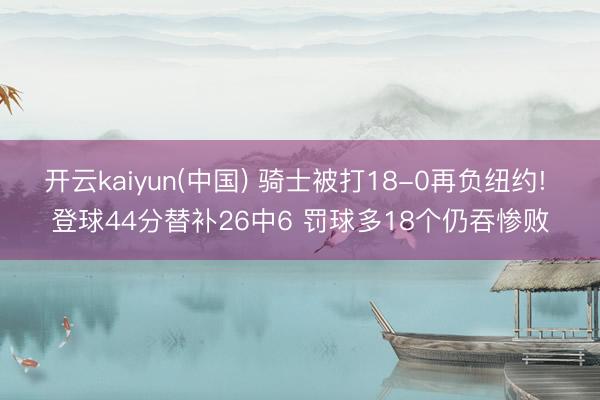 开云kaiyun(中国) 骑士被打18-0再负纽约! 登球44分替补26中6 罚球多18个仍吞惨败