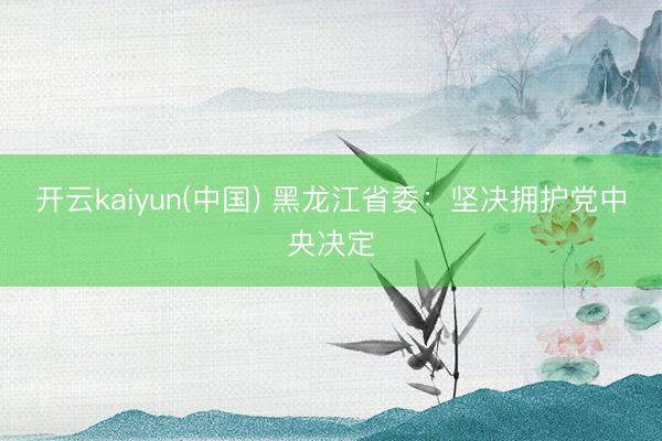 开云kaiyun(中国) 黑龙江省委：坚决拥护党中央决定