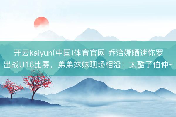 开云kaiyun(中国)体育官网 乔治娜晒迷你罗出战U16比赛，弟弟妹妹现场相沿：太酷了伯仲~