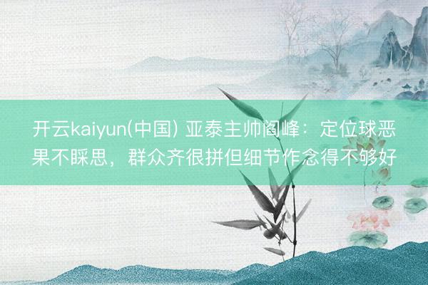 开云kaiyun(中国) 亚泰主帅阎峰：定位球恶果不睬思，群众齐很拼但细节作念得不够好