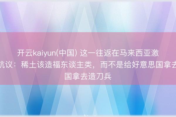 开云kaiyun(中国) 这一往返在马来西亚激发强烈抗议：稀土该造福东谈主类，而不是给好意思国拿去造刀兵