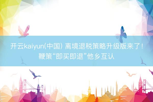 开云kaiyun(中国) 离境退税策略升级版来了！鞭策“即买即退”他乡互认