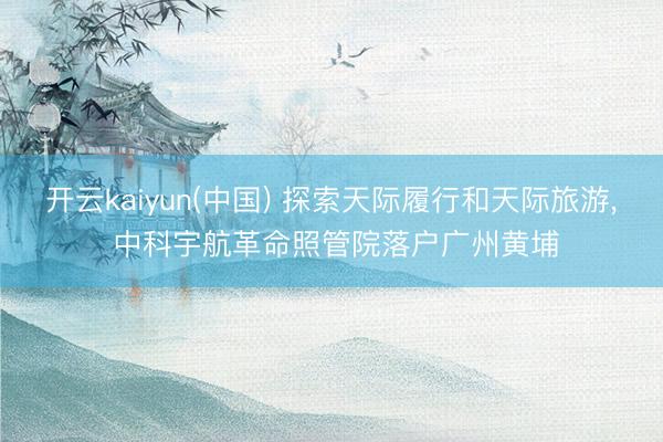 开云kaiyun(中国) 探索天际履行和天际旅游， 中科宇航革命照管院落户广州黄埔