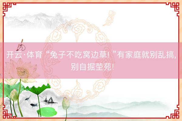 开云·体育 “兔子不吃窝边草! ”有家庭就别乱搞， 别自掘茔苑!