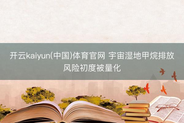 开云kaiyun(中国)体育官网 宇宙湿地甲烷排放风险初度被量化