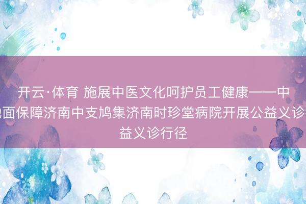 开云·体育 施展中医文化呵护员工健康——中国地面保障济南中支鸠集济南时珍堂病院开展公益义诊行径