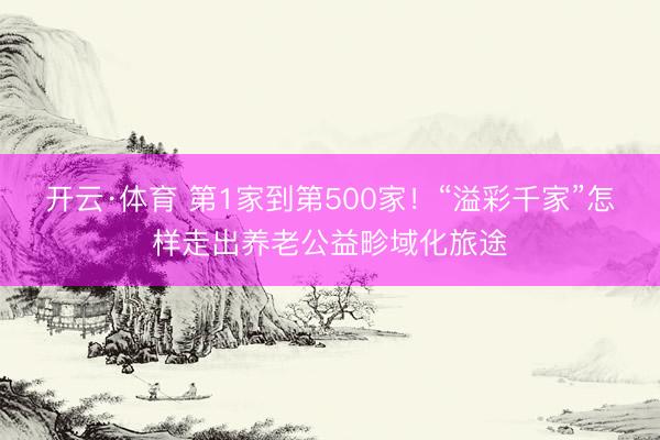 开云·体育 第1家到第500家！“溢彩千家”怎样走出养老公益畛域化旅途