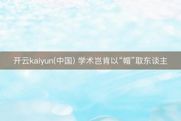 开云kaiyun(中国) 学术岂肯以“帽”取东谈主