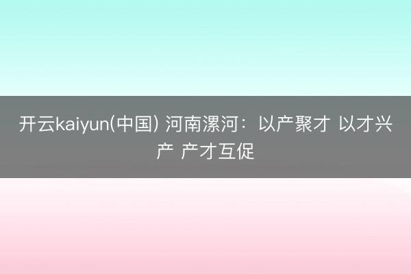 开云kaiyun(中国) 河南漯河：以产聚才 以才兴产 产才互促