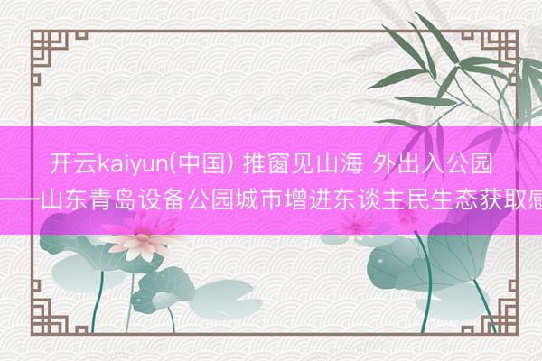 开云kaiyun(中国) 推窗见山海 外出入公园——山东青岛设备公园城市增进东谈主民生态获取感