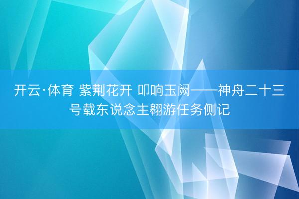 开云·体育 紫荆花开 叩响玉阙——神舟二十三号载东说念主翱游任务侧记