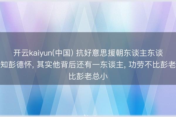 开云kaiyun(中国) 抗好意思援朝东谈主东谈主齐知彭德怀， 其实他背后还有一东谈主， 功劳不比彭老总小