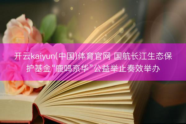 开云kaiyun(中国)体育官网 国航长江生态保护基金“鹿鸣京华”公益举止奏效举办