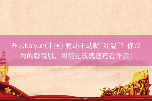 开云kaiyun(中国) 脸动不动就“红温”？你以为的敏锐肌，可能是玫瑰痤疮在作祟！