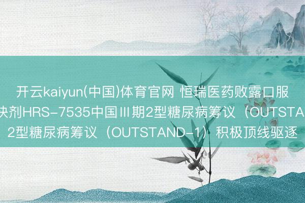 开云kaiyun(中国)体育官网 恒瑞医药败露口服小分子GLP-1受体欢快剂HRS-7535中国Ⅲ期2型糖尿病筹议（OUTSTAND-1）积极顶线驱逐
