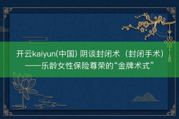 开云kaiyun(中国) 阴谈封闭术（封闭手术）——乐龄女性保险尊荣的“金牌术式”