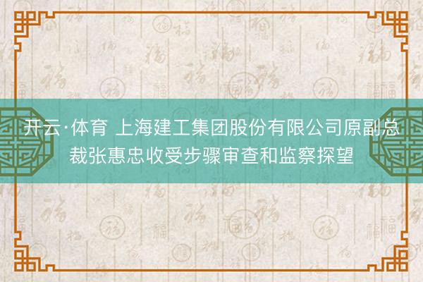 开云·体育 上海建工集团股份有限公司原副总裁张惠忠收受步骤审查和监察探望
