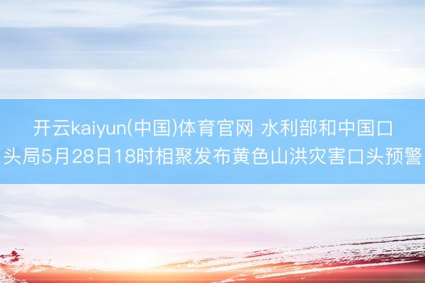 开云kaiyun(中国)体育官网 水利部和中国口头局5月28日18时相聚发布黄色山洪灾害口头预警