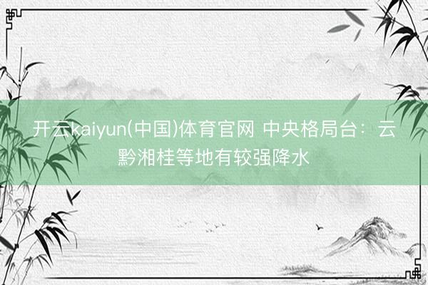 开云kaiyun(中国)体育官网 中央格局台:云黔湘桂等地有较强降水