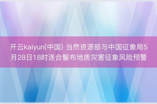 开云kaiyun(中国) 当然资源部与中国征象局5月28日18时连合髻布地质灾害征象风险预警