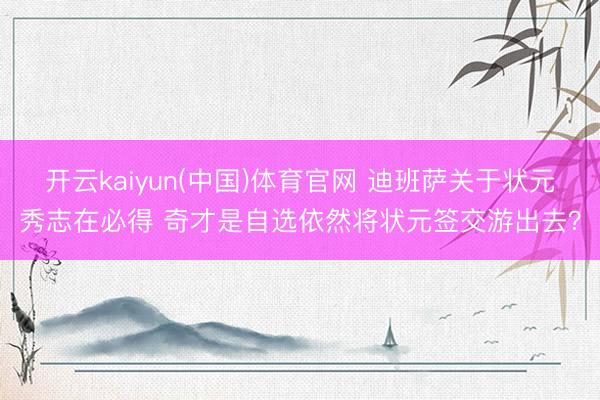 开云kaiyun(中国)体育官网 迪班萨关于状元秀志在必得 奇才是自选依然将状元签交游出去？