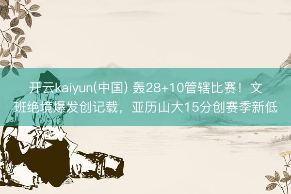 开云kaiyun(中国) 轰28+10管辖比赛！文班绝境爆发创记载，亚历山大15分创赛季新低