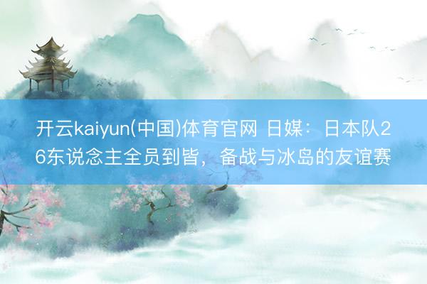 开云kaiyun(中国)体育官网 日媒：日本队26东说念主全员到皆，备战与冰岛的友谊赛