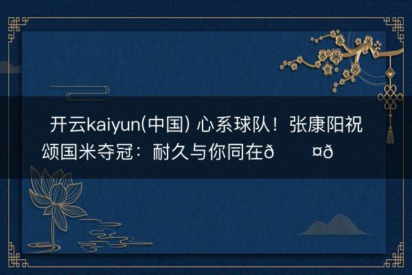 开云kaiyun(中国) 心系球队！张康阳祝颂国米夺冠：耐久与你同在🖤💙