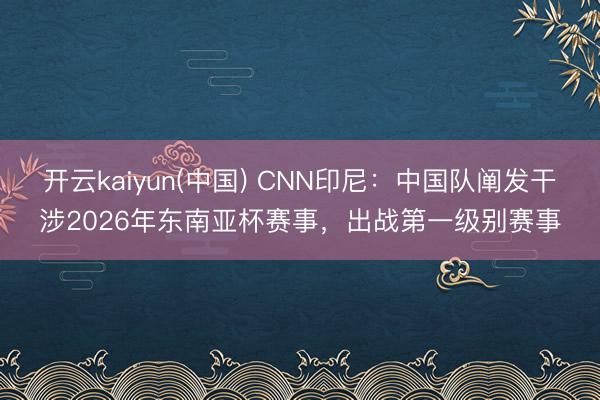 开云kaiyun(中国) CNN印尼：中国队阐发干涉2026年东南亚杯赛事，出战第一级别赛事