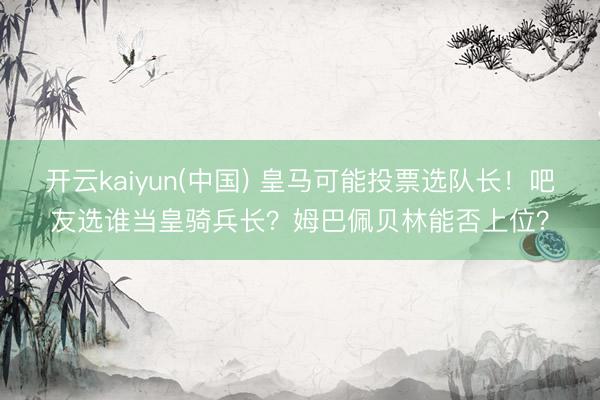 开云kaiyun(中国) 皇马可能投票选队长！吧友选谁当皇骑兵长？姆巴佩贝林能否上位？