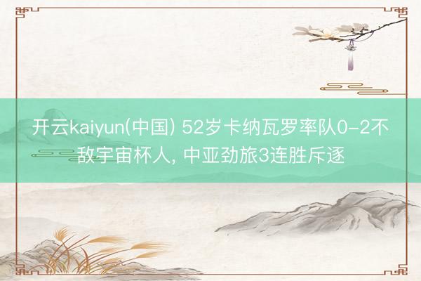开云kaiyun(中国) 52岁卡纳瓦罗率队0-2不敌宇宙杯人， 中亚劲旅3连胜斥逐