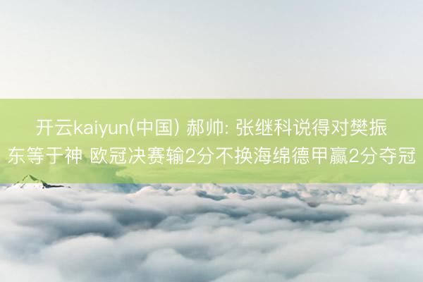 开云kaiyun(中国) 郝帅: 张继科说得对樊振东等于神 欧冠决赛输2分不换海绵德甲赢2分夺冠
