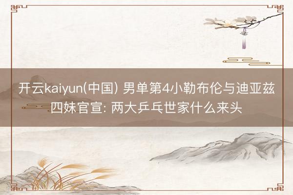 开云kaiyun(中国) 男单第4小勒布伦与迪亚兹四妹官宣: 两大乒乓世家什么来头