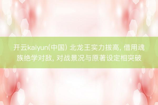 开云kaiyun(中国) 北龙王实力拔高， 借用魂族绝学对敌， 对战景况与原著设定相突破