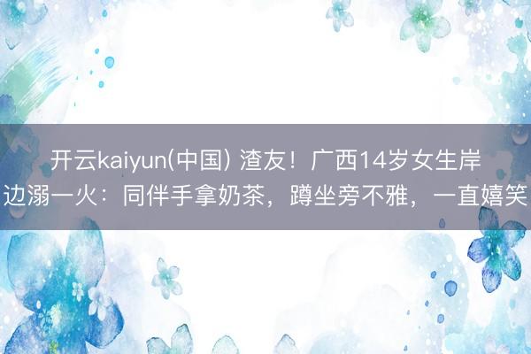 开云kaiyun(中国) 渣友！广西14岁女生岸边溺一火：同伴手拿奶茶，蹲坐旁不雅，一直嬉笑