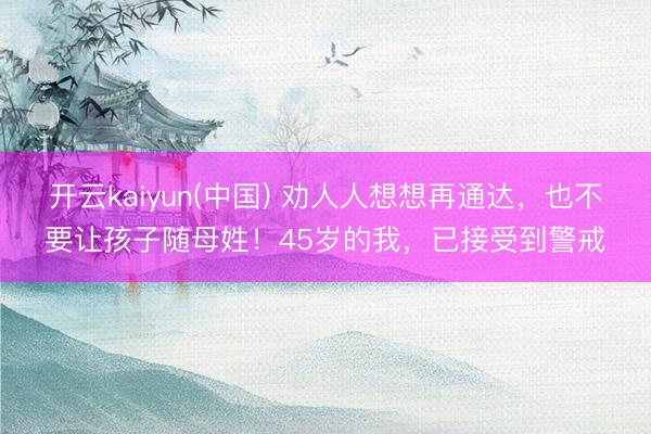 开云kaiyun(中国) 劝人人想想再通达，也不要让孩子随母姓！45岁的我，已接受到警戒